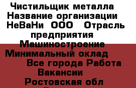 Чистильщик металла › Название организации ­ НеВаНи, ООО › Отрасль предприятия ­ Машиностроение › Минимальный оклад ­ 50 000 - Все города Работа » Вакансии   . Ростовская обл.,Донецк г.